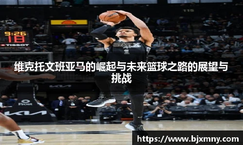 维克托文班亚马的崛起与未来篮球之路的展望与挑战