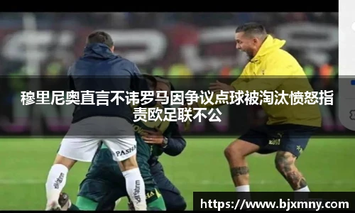 穆里尼奥直言不讳罗马因争议点球被淘汰愤怒指责欧足联不公